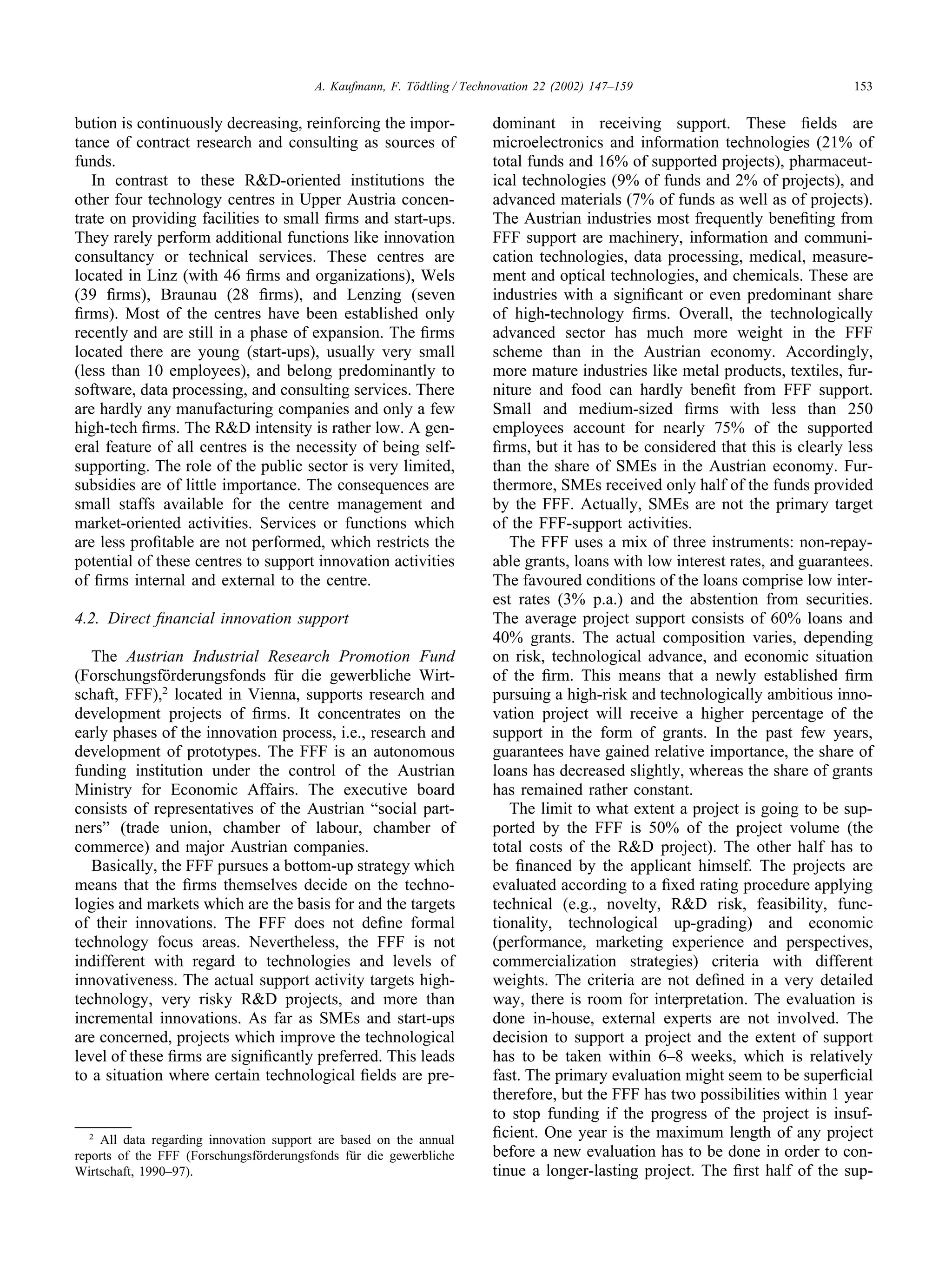 153
A. Kaufmann, F. Tödtling / Technovation 22 (2002) 147–159
bution is continuously decreasing, reinforcing the impor-
tance of contract research and consulting as sources of
funds.
In contrast to these R&D-oriented institutions the
other four technology centres in Upper Austria concen-
trate on providing facilities to small firms and start-ups.
They rarely perform additional functions like innovation
consultancy or technical services. These centres are
located in Linz (with 46 firms and organizations), Wels
(39 firms), Braunau (28 firms), and Lenzing (seven
firms). Most of the centres have been established only
recently and are still in a phase of expansion. The firms
located there are young (start-ups), usually very small
(less than 10 employees), and belong predominantly to
software, data processing, and consulting services. There
are hardly any manufacturing companies and only a few
high-tech firms. The R&D intensity is rather low. A gen-
eral feature of all centres is the necessity of being self-
supporting. The role of the public sector is very limited,
subsidies are of little importance. The consequences are
small staffs available for the centre management and
market-oriented activities. Services or functions which
are less profitable are not performed, which restricts the
potential of these centres to support innovation activities
of firms internal and external to the centre.
4.2. Direct financial innovation support
The Austrian Industrial Research Promotion Fund
(Forschungsförderungsfonds für die gewerbliche Wirt-
schaft, FFF),2
located in Vienna, supports research and
development projects of firms. It concentrates on the
early phases of the innovation process, i.e., research and
development of prototypes. The FFF is an autonomous
funding institution under the control of the Austrian
Ministry for Economic Affairs. The executive board
consists of representatives of the Austrian “social part-
ners” (trade union, chamber of labour, chamber of
commerce) and major Austrian companies.
Basically, the FFF pursues a bottom-up strategy which
means that the firms themselves decide on the techno-
logies and markets which are the basis for and the targets
of their innovations. The FFF does not define formal
technology focus areas. Nevertheless, the FFF is not
indifferent with regard to technologies and levels of
innovativeness. The actual support activity targets high-
technology, very risky R&D projects, and more than
incremental innovations. As far as SMEs and start-ups
are concerned, projects which improve the technological
level of these firms are significantly preferred. This leads
to a situation where certain technological fields are pre-
2
All data regarding innovation support are based on the annual
reports of the FFF (Forschungsförderungsfonds für die gewerbliche
Wirtschaft, 1990–97).
dominant in receiving support. These fields are
microelectronics and information technologies (21% of
total funds and 16% of supported projects), pharmaceut-
ical technologies (9% of funds and 2% of projects), and
advanced materials (7% of funds as well as of projects).
The Austrian industries most frequently benefiting from
FFF support are machinery, information and communi-
cation technologies, data processing, medical, measure-
ment and optical technologies, and chemicals. These are
industries with a significant or even predominant share
of high-technology firms. Overall, the technologically
advanced sector has much more weight in the FFF
scheme than in the Austrian economy. Accordingly,
more mature industries like metal products, textiles, fur-
niture and food can hardly benefit from FFF support.
Small and medium-sized firms with less than 250
employees account for nearly 75% of the supported
firms, but it has to be considered that this is clearly less
than the share of SMEs in the Austrian economy. Fur-
thermore, SMEs received only half of the funds provided
by the FFF. Actually, SMEs are not the primary target
of the FFF-support activities.
The FFF uses a mix of three instruments: non-repay-
able grants, loans with low interest rates, and guarantees.
The favoured conditions of the loans comprise low inter-
est rates (3% p.a.) and the abstention from securities.
The average project support consists of 60% loans and
40% grants. The actual composition varies, depending
on risk, technological advance, and economic situation
of the firm. This means that a newly established firm
pursuing a high-risk and technologically ambitious inno-
vation project will receive a higher percentage of the
support in the form of grants. In the past few years,
guarantees have gained relative importance, the share of
loans has decreased slightly, whereas the share of grants
has remained rather constant.
The limit to what extent a project is going to be sup-
ported by the FFF is 50% of the project volume (the
total costs of the R&D project). The other half has to
be financed by the applicant himself. The projects are
evaluated according to a fixed rating procedure applying
technical (e.g., novelty, R&D risk, feasibility, func-
tionality, technological up-grading) and economic
(performance, marketing experience and perspectives,
commercialization strategies) criteria with different
weights. The criteria are not defined in a very detailed
way, there is room for interpretation. The evaluation is
done in-house, external experts are not involved. The
decision to support a project and the extent of support
has to be taken within 6–8 weeks, which is relatively
fast. The primary evaluation might seem to be superficial
therefore, but the FFF has two possibilities within 1 year
to stop funding if the progress of the project is insuf-
ficient. One year is the maximum length of any project
before a new evaluation has to be done in order to con-
tinue a longer-lasting project. The first half of the sup-
 