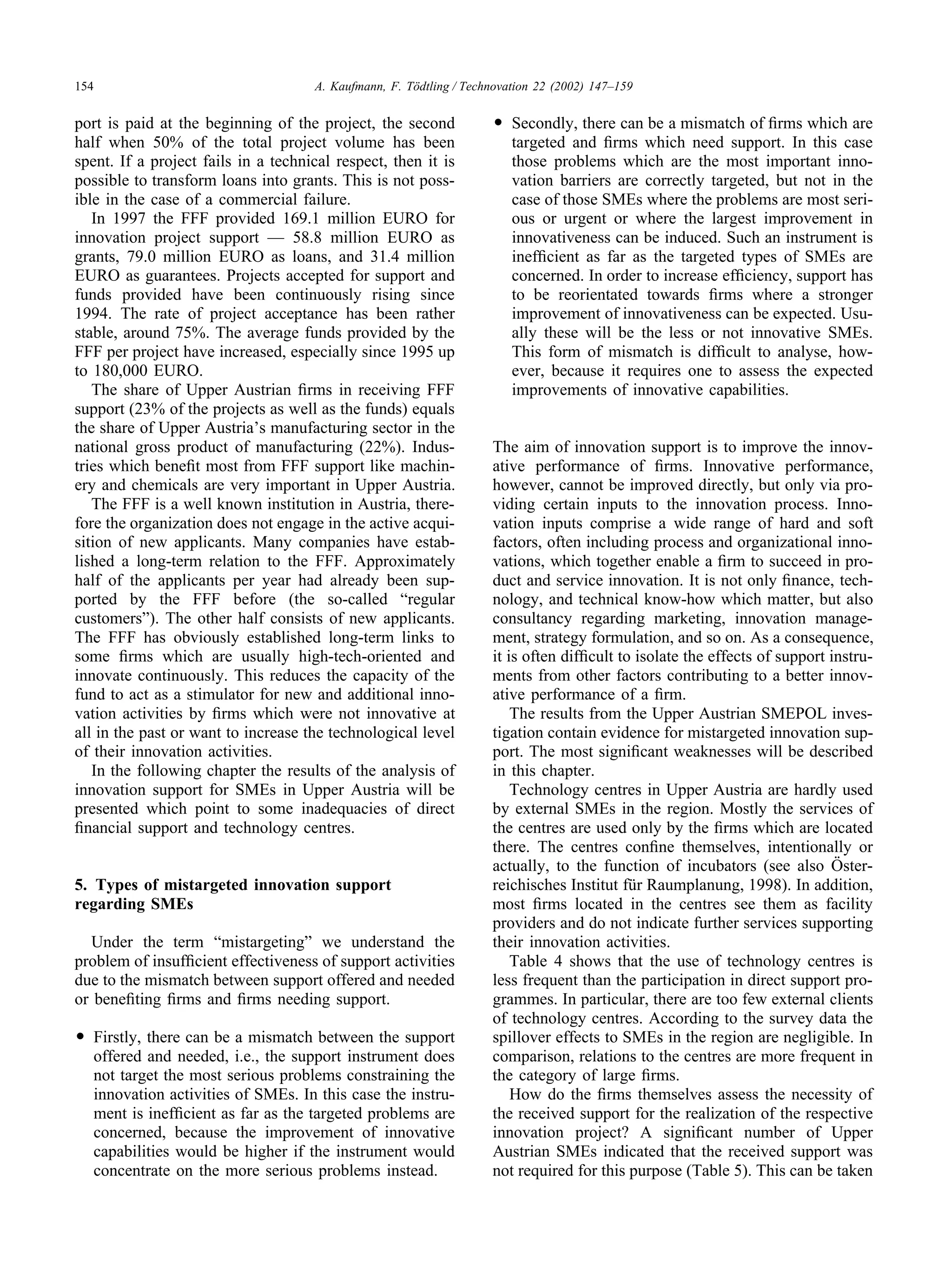 154 A. Kaufmann, F. Tödtling / Technovation 22 (2002) 147–159
port is paid at the beginning of the project, the second
half when 50% of the total project volume has been
spent. If a project fails in a technical respect, then it is
possible to transform loans into grants. This is not poss-
ible in the case of a commercial failure.
In 1997 the FFF provided 169.1 million EURO for
innovation project support — 58.8 million EURO as
grants, 79.0 million EURO as loans, and 31.4 million
EURO as guarantees. Projects accepted for support and
funds provided have been continuously rising since
1994. The rate of project acceptance has been rather
stable, around 75%. The average funds provided by the
FFF per project have increased, especially since 1995 up
to 180,000 EURO.
The share of Upper Austrian firms in receiving FFF
support (23% of the projects as well as the funds) equals
the share of Upper Austria’s manufacturing sector in the
national gross product of manufacturing (22%). Indus-
tries which benefit most from FFF support like machin-
ery and chemicals are very important in Upper Austria.
The FFF is a well known institution in Austria, there-
fore the organization does not engage in the active acqui-
sition of new applicants. Many companies have estab-
lished a long-term relation to the FFF. Approximately
half of the applicants per year had already been sup-
ported by the FFF before (the so-called “regular
customers”). The other half consists of new applicants.
The FFF has obviously established long-term links to
some firms which are usually high-tech-oriented and
innovate continuously. This reduces the capacity of the
fund to act as a stimulator for new and additional inno-
vation activities by firms which were not innovative at
all in the past or want to increase the technological level
of their innovation activities.
In the following chapter the results of the analysis of
innovation support for SMEs in Upper Austria will be
presented which point to some inadequacies of direct
financial support and technology centres.
5. Types of mistargeted innovation support
regarding SMEs
Under the term “mistargeting” we understand the
problem of insufficient effectiveness of support activities
due to the mismatch between support offered and needed
or benefiting firms and firms needing support.
앫 Firstly, there can be a mismatch between the support
offered and needed, i.e., the support instrument does
not target the most serious problems constraining the
innovation activities of SMEs. In this case the instru-
ment is inefficient as far as the targeted problems are
concerned, because the improvement of innovative
capabilities would be higher if the instrument would
concentrate on the more serious problems instead.
앫 Secondly, there can be a mismatch of firms which are
targeted and firms which need support. In this case
those problems which are the most important inno-
vation barriers are correctly targeted, but not in the
case of those SMEs where the problems are most seri-
ous or urgent or where the largest improvement in
innovativeness can be induced. Such an instrument is
inefficient as far as the targeted types of SMEs are
concerned. In order to increase efficiency, support has
to be reorientated towards firms where a stronger
improvement of innovativeness can be expected. Usu-
ally these will be the less or not innovative SMEs.
This form of mismatch is difficult to analyse, how-
ever, because it requires one to assess the expected
improvements of innovative capabilities.
The aim of innovation support is to improve the innov-
ative performance of firms. Innovative performance,
however, cannot be improved directly, but only via pro-
viding certain inputs to the innovation process. Inno-
vation inputs comprise a wide range of hard and soft
factors, often including process and organizational inno-
vations, which together enable a firm to succeed in pro-
duct and service innovation. It is not only finance, tech-
nology, and technical know-how which matter, but also
consultancy regarding marketing, innovation manage-
ment, strategy formulation, and so on. As a consequence,
it is often difficult to isolate the effects of support instru-
ments from other factors contributing to a better innov-
ative performance of a firm.
The results from the Upper Austrian SMEPOL inves-
tigation contain evidence for mistargeted innovation sup-
port. The most significant weaknesses will be described
in this chapter.
Technology centres in Upper Austria are hardly used
by external SMEs in the region. Mostly the services of
the centres are used only by the firms which are located
there. The centres confine themselves, intentionally or
actually, to the function of incubators (see also Öster-
reichisches Institut für Raumplanung, 1998). In addition,
most firms located in the centres see them as facility
providers and do not indicate further services supporting
their innovation activities.
Table 4 shows that the use of technology centres is
less frequent than the participation in direct support pro-
grammes. In particular, there are too few external clients
of technology centres. According to the survey data the
spillover effects to SMEs in the region are negligible. In
comparison, relations to the centres are more frequent in
the category of large firms.
How do the firms themselves assess the necessity of
the received support for the realization of the respective
innovation project? A significant number of Upper
Austrian SMEs indicated that the received support was
not required for this purpose (Table 5). This can be taken
 