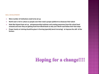  More number of institutions need to be set up
 North-east is rich in culture so people over their need a proper platform to showcase their talent
 State like Gujarat have set up entrepreneurship institutes and creating awareness from the school level
onwards and even they are getting fund from World bank so why can’t North-east follow their foot-steps
 Proper hands on training should be given in farming (specially bench terracing) to improve the skill of the
farmers
 