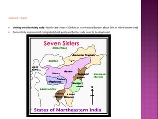  Vicinity wise Boundary trade:- North-East shares 4500 kms of International border( about 90% of entire border area)
 Connectivity improvement- Integrated check posts and border trade need to be developed
 