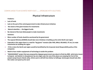 Physical infrastructure
Problems:
 Lack of funds
 Lack on the part of the central government to take infrastructure initiatives
 Non desire of the giant investors for investments
 Natural calamities --- the biggest hurdle
 No interest of the local allied people to make investments
Solutions:
 More number of funds should be sanctioned by the government
 The especial Ministry (DONER) should take more initiatives in building up the entire North east region
 Especially in this region there is a need for “big giants” investors (like TATA, BIRLA, RELIANCE, ITC etc.) to make
investments for building the region
 If this is done the North east region would be benefitted by the Corporate Social Responsibility policy of the
companies
 Need to have modern equipments of technology to tackle this problem
 “MAHASHARAK” project that was proposed by Vajpayee government was about to finish by 2005 which joins Assam
to Gujarat and Kashmir to Kanyakumari by one single road, the rest of the places are enjoying the fruit of this
project except Assam ( Barak valley:-30 km work is still left from Silchar to Haflong). Central govt should look after
this matter and speed up the work
 