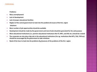 Problems:
 Mass unemployment
 Lack of development
 Lack of proper educational facilities
 Neglect of the central government to look into the problems & issues of the N.E, region
Solutions:
 More number of job opportunities should be available
 Development should be made by the government and more funds should be generated for the said purpose
 More educational institutions (i.e. premier educational institutions like IIT, IIM’s, and IISC etc.) should be created
 The corporate can also play a big role in the educational institutions (For eg. Institutions like BITS, TISS, TIFR etc)
should be encouraged by the government to take initiatives
 Need of the hour to look into the problems & grievances of the problems of the N.E. region
 