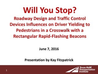 Will You Stop?
Roadway Design and Traffic Control
Devices Influences on Driver Yielding to
Pedestrians in a Crosswalk with a
Rectangular Rapid-Flashing Beacons
June 7, 2016
Presentation by Kay Fitzpatrick
1
 
