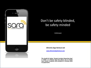 Don’t be safety blinded,
  be safety minded

                     -Unknown




        Altremis App Venture Ltd
        www.AltremisAppVenture.com




The Health & Safety ‘Simple Accident Reporting App’
or SARA is an IPhone App that allows you to report
near misses, incidents and accidents in minutes with
no paperwork.
 