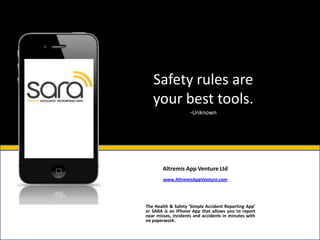 Safety rules are
   your best tools.
                     -Unknown




        Altremis App Venture Ltd
        www.AltremisAppVenture.com




The Health & Safety ‘Simple Accident Reporting App’
or SARA is an IPhone App that allows you to report
near misses, incidents and accidents in minutes with
no paperwork.
 
