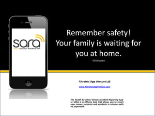 Remember safety!
Your family is waiting for
      you at home.
                         -Unknown




            Altremis App Venture Ltd
            www.AltremisAppVenture.com




    The Health & Safety ‘Simple Accident Reporting App’
    or SARA is an IPhone App that allows you to report
    near misses, incidents and accidents in minutes with
    no paperwork.
 