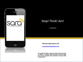 Stop! Think! Act!

                     -Unknown




        Altremis App Venture Ltd
        www.AltremisAppVenture.com




The Health & Safety ‘Simple Accident Reporting App’
or SARA is an IPhone App that allows you to report
near misses, incidents and accidents in minutes with
no paperwork.
 