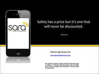 Safety has a price but it’s one that
    will never be discounted.

                           - Altremis




             Altremis App Venture Ltd
             www.AltremisAppVenture.com




     The Health & Safety ‘Simple Accident Reporting App’
     or SARA is an IPhone App that allows you to report
     near misses, incidents and accidents in minutes with
     no paperwork.
 