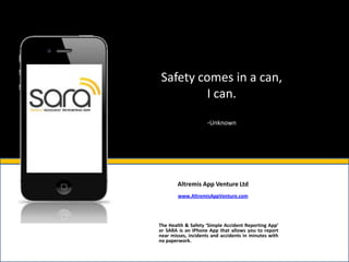 Safety comes in a can,
         I can.

                     -Unknown




        Altremis App Venture Ltd
        www.AltremisAppVenture.com




The Health & Safety ‘Simple Accident Reporting App’
or SARA is an IPhone App that allows you to report
near misses, incidents and accidents in minutes with
no paperwork.
 