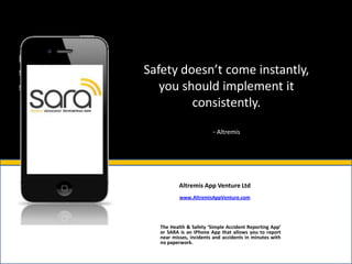 Safety doesn’t come instantly,
   you should implement it
         consistently.

                        - Altremis




          Altremis App Venture Ltd
          www.AltremisAppVenture.com




  The Health & Safety ‘Simple Accident Reporting App’
  or SARA is an IPhone App that allows you to report
  near misses, incidents and accidents in minutes with
  no paperwork.
 