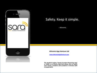 Safety. Keep it simple.

                      - Altremis




        Altremis App Venture Ltd
        www.AltremisAppVenture.com




The Health & Safety ‘Simple Accident Reporting App’
or SARA is an IPhone App that allows you to report
near misses, incidents and accidents in minutes with
no paperwork.
 