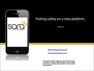 Putting safety on a new platform.

                          - Altremis




            Altremis App Venture Ltd
            www.AltremisAppVenture.com




    The Health & Safety ‘Simple Accident Reporting App’
    or SARA is an IPhone App that allows you to report
    near misses, incidents and accidents in minutes with
    no paperwork.
 