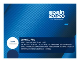 TIC y Sostenibilidad




JUAN ALFARO
DIRECTOR INFORME SPAIN 20.20
SECRETARIO GENERAL DEL CLUB DE EXCELENCIA EN SOSTENIBILIDAD
DIRECTOR PROGRAMA SUPERIOR DE DIRECCIÓN EN RESPONSABILIDAD
CORPORATIVA DEL IE BUSINESS SCHOOL
 