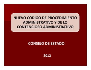 NUEVO CÓDIGO DE PROCEDIMIENTO
    ADMINISTRATIVO Y DE LO
 CONTENCIOSO ADMINISTRATIVO



      CONSEJO DE ESTADO

             2012
 