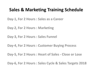 Sales & Marketing Training Schedule
Day-1, For 2 Hours : Sales as a Career
Day-2, For 2 Hours : Marketing
Day-3, For 2 Hours : Sales FunnelDay-3, For 2 Hours : Sales Funnel
Day-4, For 2 Hours : Customer Buying Process
Day-5, For 2 Hours : Heart of Sales - Close or Lose
Day-6, For 2 Hours : Sales Cycle & Sales Targets 2018
 