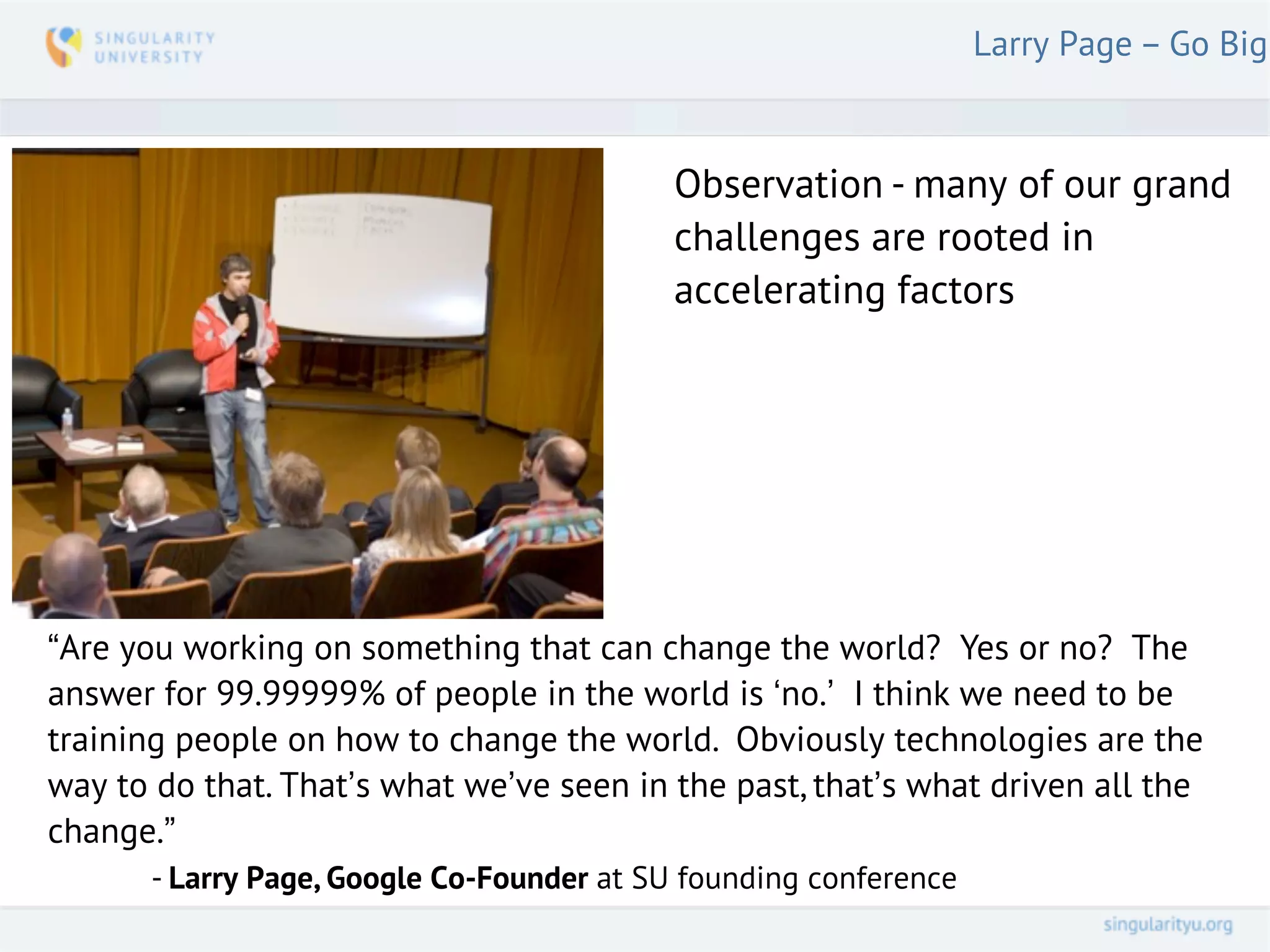 Larry Page – Go Big



                                          Observation - many of our grand
                                          challenges are rooted in
                                          accelerating factors




“Are you working on something that can change the world? Yes or no? The
answer for 99.99999% of people in the world is ‘no.’ I think we need to be
training people on how to change the world. Obviously technologies are the
way to do that. That’s what we’ve seen in the past, that’s what driven all the
change.”
      - Larry Page, Google Co-Founder at SU founding conference
 