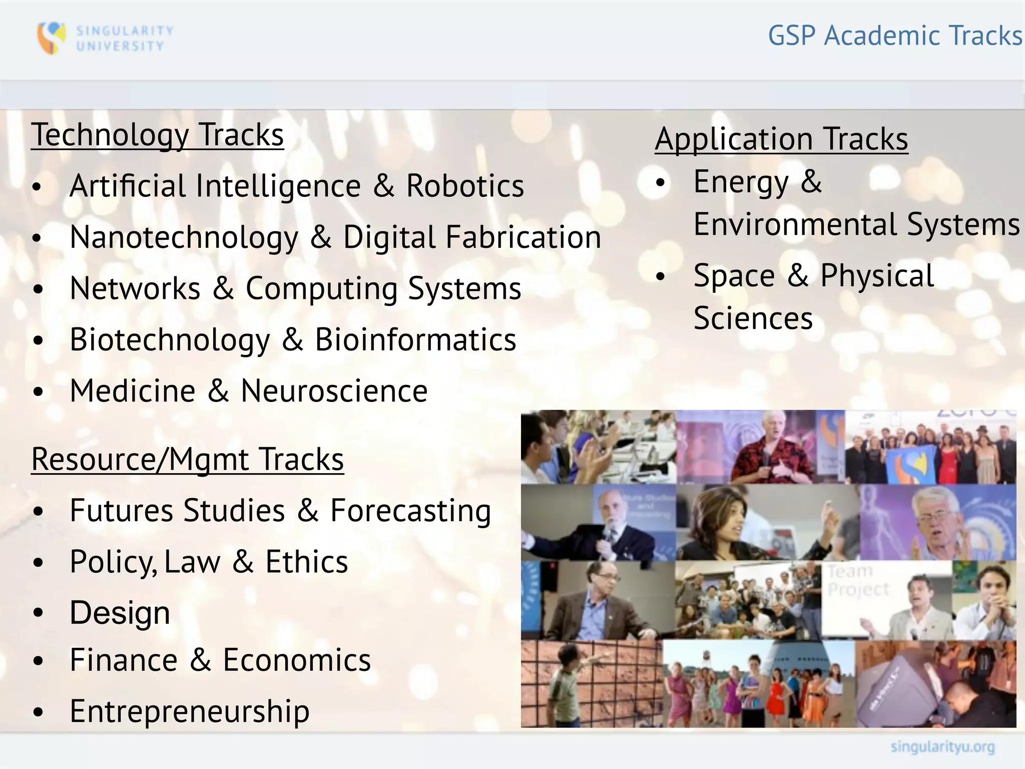 GSP Academic Tracks


Technology Tracks                        Application Tracks
• Artiﬁcial Intelligence & Robotics      • Energy &
• Nanotechnology & Digital Fabrication     Environmental Systems
• Networks & Computing Systems           • Space & Physical
                                           Sciences
• Biotechnology & Bioinformatics
• Medicine & Neuroscience

Resource/Mgmt Tracks
• Futures Studies & Forecasting
• Policy, Law & Ethics
• Design
• Finance & Economics
• Entrepreneurship
 