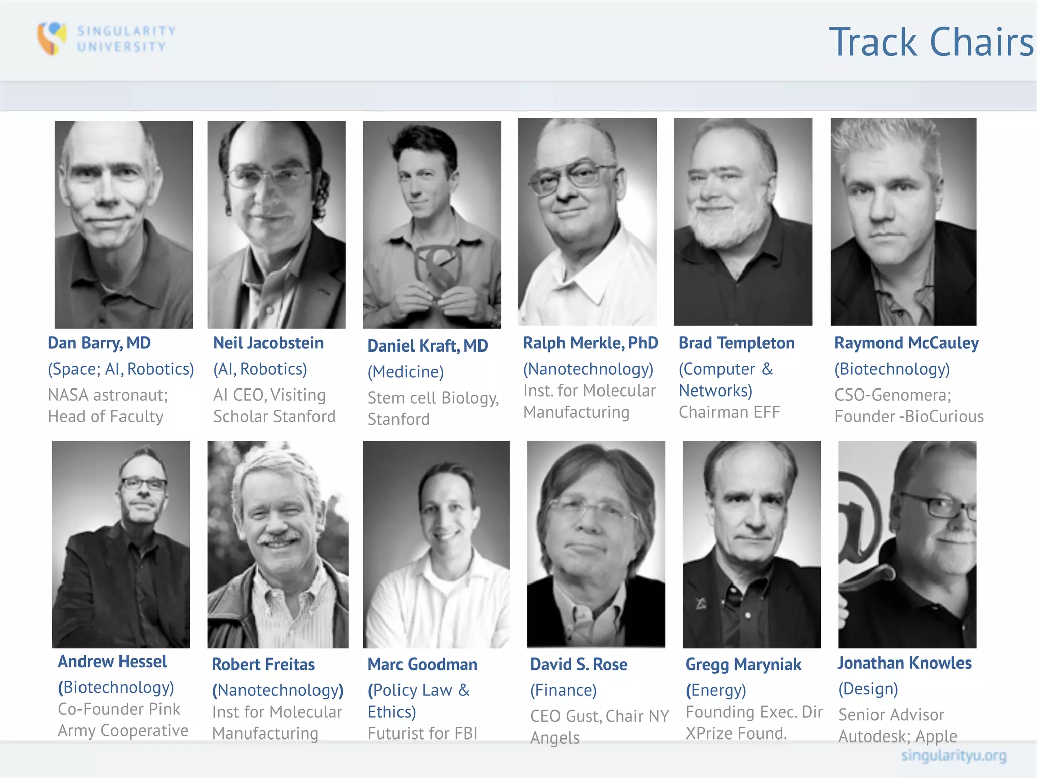 Track Chairs




Dan Barry, MD           Neil Jacobstein      Daniel Kraft, MD     Ralph Merkle, PhD     Brad Templeton       Raymond McCauley
(Space; AI, Robotics)   (AI, Robotics)       (Medicine)           (Nanotechnology)      (Computer &          (Biotechnology)
NASA astronaut;         AI CEO, Visiting     Stem cell Biology,   Inst. for Molecular   Networks)            CSO-Genomera;
Head of Faculty         Scholar Stanford     Stanford             Manufacturing         Chairman EFF         Founder -BioCurious




 Andrew Hessel          Robert Freitas       Marc Goodman          David S. Rose        Gregg Maryniak       Jonathan Knowles
 (Biotechnology)        (Nanotechnology)     (Policy Law &         (Finance)            (Energy)             (Design)
 Co-Founder Pink        Inst for Molecular   Ethics)               CEO Gust, Chair NY   Founding Exec. Dir   Senior Advisor
 Army Cooperative       Manufacturing        Futurist for FBI      Angels               XPrize Found.        Autodesk; Apple
 