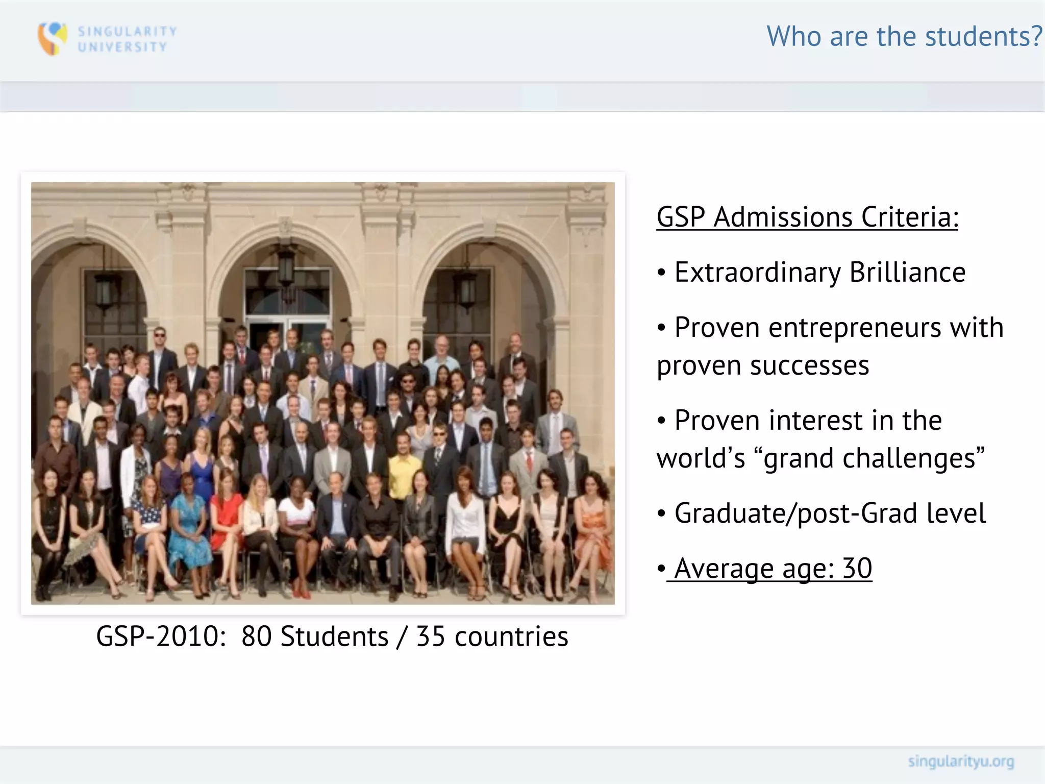Who are the students?




                                       GSP Admissions Criteria:
                                       • Extraordinary Brilliance
                                       • Proven entrepreneurs with

     GSP’11 Class Photo
                                       proven successes
                                       • Proven interest in the
                                       world’s “grand challenges”
                                       • Graduate/post-Grad level
                                       • Average age: 30

GSP-2010: 80 Students / 35 countries
 