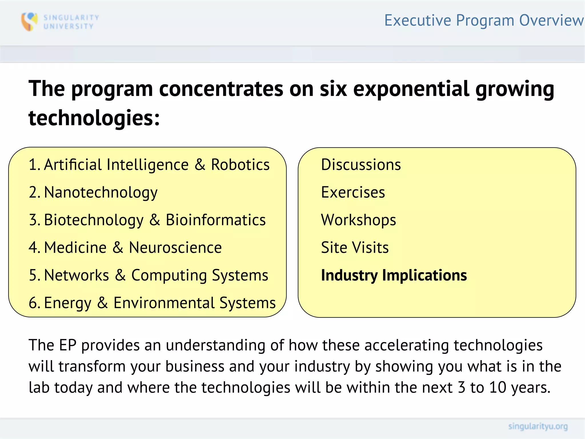 Executive Program Overview



The program concentrates on six exponential growing
technologies:
1. Artiﬁcial Intelligence & Robotics     Discussions
2. Nanotechnology                        Exercises
3. Biotechnology & Bioinformatics        Workshops
4. Medicine & Neuroscience               Site Visits
5. Networks & Computing Systems          Industry Implications
6. Energy & Environmental Systems

The EP provides an understanding of how these accelerating technologies
will transform your business and your industry by showing you what is in the
lab today and where the technologies will be within the next 3 to 10 years.
 