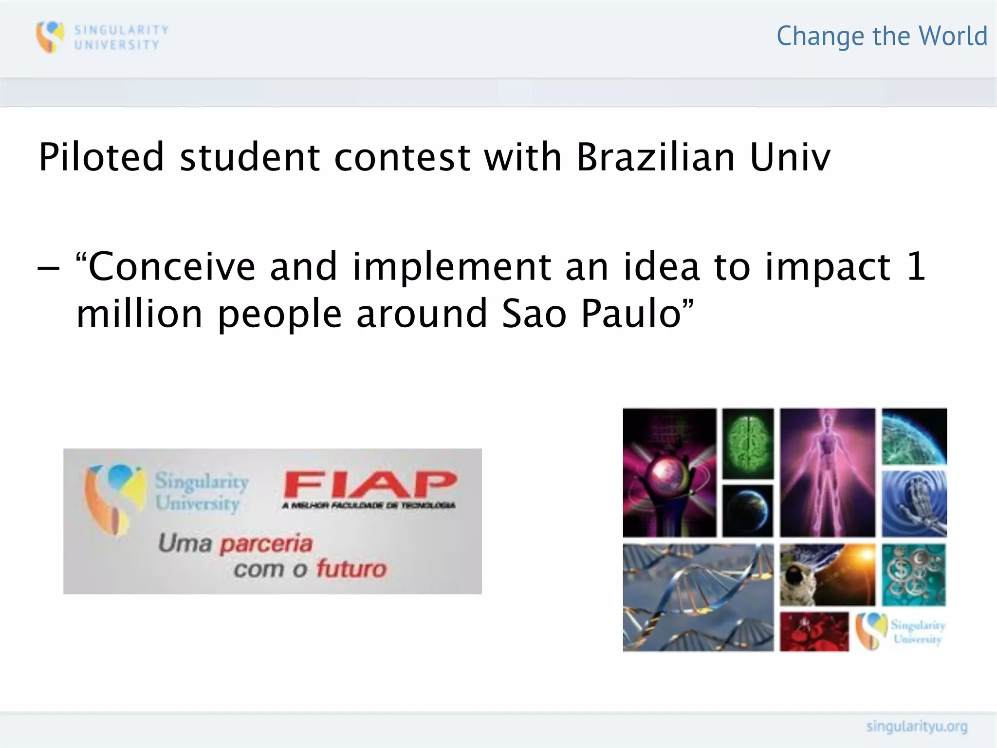 Change the World



Piloted student contest with Brazilian Univ

– “Conceive and implement an idea to impact 1
  million people around Sao Paulo”
 
