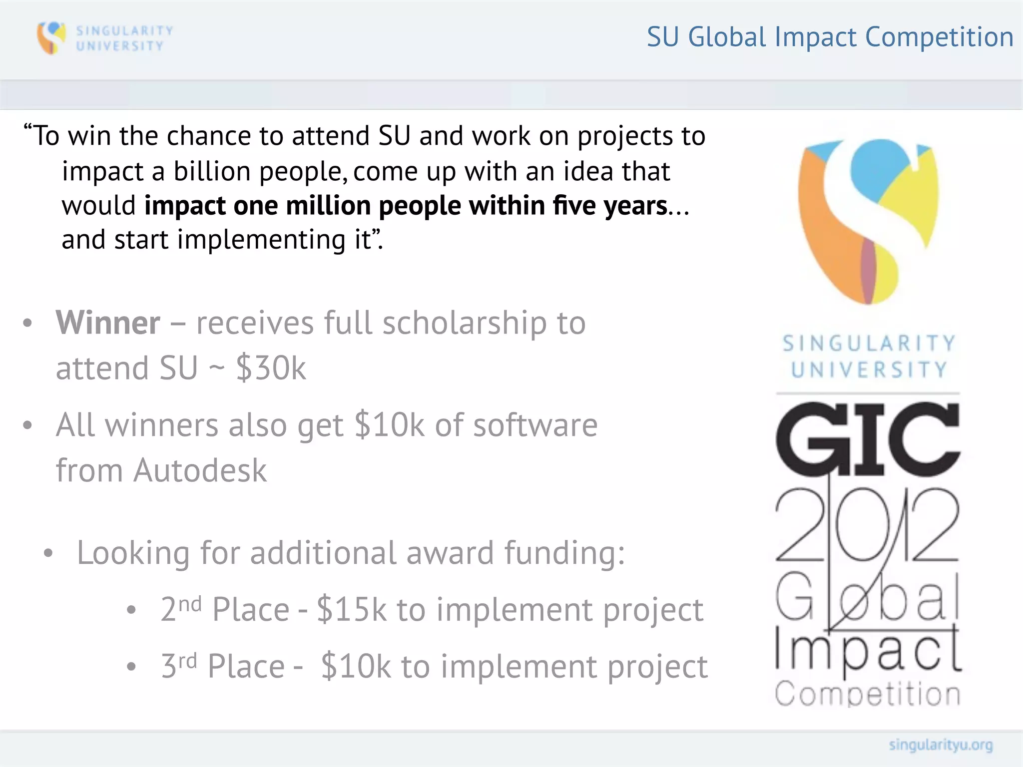 SU Global Impact Competition


“To win the chance to attend SU and work on projects to
   impact a billion people, come up with an idea that
   would impact one million people within ﬁve years...
   and start implementing it”.


• Winner – receives full scholarship to
  attend SU ~ $30k
• All winners also get $10k of software
  from Autodesk

 • Looking for additional award funding:
        • 2nd Place - $15k to implement project
        • 3rd Place - $10k to implement project
 