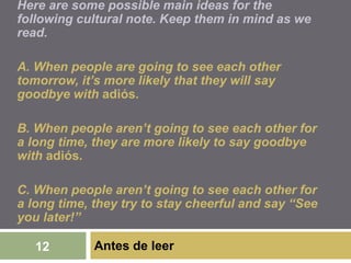 Antes de leer12
Here are some possible main ideas for the
following cultural note. Keep them in mind as we
read.
A. When people are going to see each other
tomorrow, it’s more likely that they will say
goodbye with adiós.
B. When people aren’t going to see each other for
a long time, they are more likely to say goodbye
with adiós.
C. When people aren’t going to see each other for
a long time, they try to stay cheerful and say “See
you later!”
 