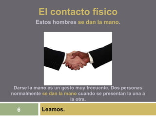 Leamos.6
El contacto físico
Estos hombres se dan la mano.
Darse la mano es un gesto muy frecuente. Dos personas
normalmente se dan la mano cuando se presentan la una a
la otra.
 