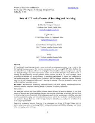 Journal of Education and Practice                                                     www.iiste.org
ISSN 2222-1735 (Paper) ISSN 2222-288X (Online)
Vol 2, No 5, 2011


        Role of ICT in the Process of Teaching and Learning
                                                  Anu Sharma
                                      D. S Gurukul College of Education
                                    Dera Bassi, Dist. Mohali, Punjab, India
                                        sharma31anu@yahoomail.com


                                                 Kapil Gandhar
                                 D.A.V.College, Sector-10, Chandigarh, India
                                           kapilgandhar@gmail.com


                                    Sameer Sharma (Corresponding Author)
                                    D.A.V.College, Jalandhar, Punjab, India
                                          samsharma31@yahoo.com


                                                     Seema
                                    D.A.V.College, Jalandhar, Punjab, India
                                        seemasharma7788@yahoo.com


Abstract
ICT enables self-paced learning through various tools such as assignment, computer etc as a result of this
the teaching learning enterprise has become more productive and meaningful. ICT helps facilitate the
transaction between producers and users by keeping the students updated and enhancing teachers capacity
and ability fostering a live contact between the teacher and the student through e-mail, chalk session, e-
learning, web-based learning including internet, intranet, extranet, CD-ROM, TV audio-videotape. Edusat
technology has become very powerful media for interactive participation of experts and learners and it
reaches the unreachable. Emerging learning Technology (ELT) of bogging, Integrated Learning Modules,
a pod cast, Wikis, Enhancement of Browsers, e-learning, M-learning, U-learning have started making rapid
strides in teaching learning processes.
Keywords – Web Browsers, Technology enhanced learning, Self paced learning, Instructional software,
Interactive learning, Integrated Learning Module, U- learning. E-learning ,M-learning.
Introduction
The world that awaits us is a world of huge technical change presently the world is inhabited by very large
number of scientists and technologists and they are more than the scientist and technologist that have lived
on it during the history of mankind. All developments mainly on the economic growth of the nation are
based on updated knowledge and information into economic activity has resulted in a profound structural
and qualitative change. There is a window of opportunity for Indian because youth power in India is 59 %
in the age group of 15-59 %.
Japan is the most ageing nation in Asia, over 10 lac citizens are over the age of 90 years. Finland which is
known as the proud nation of producing NOKIA mobile and earning over 40 billion dollars per year from it
is the most ageing nation of Europe.


                                                     1
 
