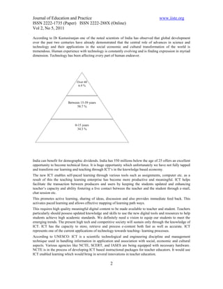 Journal of Education and Practice                                                     www.iiste.org
ISSN 2222-1735 (Paper) ISSN 2222-288X (Online)
Vol 2, No 5, 2011

According to Dr Kastusiranjan one of the noted scientists of India has observed that global development
over the past two centuries have already demonstrated that the central role of advances in science and
technology and their applications in the social economic and cultural transformation of the world is
tremendous. Human experience with technology is constantly evolving and is finding expression in myriad
dimension. Technology has been affecting every part of human endeavor.




                              Over 60
                               6.9 %
                               years
                               6.9 %



                        Between 15-59 years
                              58.7 %




                            0-15 years
                              34.3 %




India can benefit for demographic dividends. India has 550 millions below the age of 25 offers an excellent
opportunity to become technical force. It is huge opportunity which unfortunately we have not fully tapped
and transform our learning and teaching through ICT‘s in the knowledge based economy.
The new ICT enables self-paced learning through various tools such as assignments, computer etc. as a
result of this the teaching learning enterprise has become more productive and meaningful. ICT helps
facilitate the transaction between producers and users by keeping the students updated and enhancing
teacher’s capacity and ability fostering a live contact between the teacher and the student through e-mail,
chat session etc.
This promotes active learning, sharing of ideas, discussion and also provides immediate feed back. This
activates paced learning and allows effective mapping of learning path ways.
This requires high quality meaningful digital content to be made available to teacher and student. Teachers
particularly should possess updated knowledge and skills to use the new digital tools and resources to help
students achieve high academic standards. We definitely need a vision to equip our students to meet the
emerging trends. The present high tech and competitive society will sustain only through the knowledge of
ICT. ICT has the capacity to store, retrieve and process e-content both fast as well as accurate. ICT
represents one of the current applications of technology towards teaching- learning processes.
According to UNESCO: ICT is a scientific technological and engineering discipline and management
technique used in handling information in application and association with social, economic and cultural
aspects. Various agencies like NCTE, SCERT, and IASES are being equipped with necessary hardware.
NCTE is in the process of developing ICT based instructional packages for teacher educators. It would use
ICT enabled learning which would bring in several innovations in teacher education.

                                                    2
 