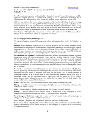 Journal of Education and Practice                                                          www.iiste.org
ISSN 2222-1735 (Paper) ISSN 2222-288X (Online)
Vol 2, No 5, 2011

PowerPoint, animation, graphics can be utilized to enhance the learning of content. Computers are good for
explaining complex processes. Computer-aided learning is not a replacement technology but a
complementary tool. Computers are useful for teaching, problem solving and decision making skills.
UGC has also initiated the process of computerization of University and College libraries providing
internet connectivity and now through UGC-INFONET which is planning to provide those facilities like E-
access to journals, CAL and E-governance to become reality. Electronic journal may be defined as any
journal, magazine, e-zine, Webzine, news letter or type of electronic serial publication which is available
over the internet and can be assessed using different technologies such as World Wide Web (WWW).
From the year 1980 Gopher, ftp, telnet, e-mail or listserv a few publishers namely Elsevier, Academic,
Springer etc had offered access to their on-line journals free of cost.


Use of Emerging Learning Technologies (ELT)
 We may have heard the names of following terms without understanding. Here are few ELT which are in
use:
Blogging: A blog (a blend of the term web log) is a type of website or part of a website. Blogs are usually
maintained by an individual with regular entries of commentary, descriptions of events, or other material
such as graphics or video. Most blogs are interactive, allowing visitors to leave comments. The ability of
readers to leave comments in an interactive format is an important part of many blogs. Most blogs are
primarily textual, although some focus on art photographs, videos, music and audio.
Integrated Learning Modules:- Availability of open source software has enabled development of content
management system and learning management system such as a Module. Integrated Learning Module
(ILM) is thematically focused classes, delivered primarily over Internet. The course content is integrated
and comprehensive creating a unique perspective on course themes without the potentially repetitive
requirements of separate stand-alone courses. Content and language integrated learning is an approach for
learning content through an additional language (foreign or second language) thus teaching both the subject
and the language.
A podcast A podcast (or non-streamed web cast) is a series of media files (either audio or video) that are
released episodically and often downloaded through web syndication. The mode of delivery differentiates
podcasting from other means of accessing media files over the Internet, such as direct download, or
streamed web casting. A list of all the audio or video files currently associated with a given series is
maintained centrally on the distributor's server as a web feed, and the listener or viewer employs
special client application software known as a pod catcher that can access this web feed, check it for
updates, and download any new files in the series.
Wikis:- Ebers bach et al (2006) note that the following basic features are common in wikis:-
Editing: - Most of the wikis use the same basic page editing function such as Text editing and image, table
list hyperlink and file insertion.
Links: - Each article can be linked to other articles and thus form a new network structure.
History: - A function which saves all previous version or modifications of any single page. It allows
tracking of the editing processes of an article since all changes have been documented.
Recent changes: - The features can provide a current overview of a certain number of recent changes to
wiki pages or all changes with in a predefined time period.
Search function: - Most wikis also offer a classic full text or title search for wiki pages.
A well known wiki is wikipedia (http:// www. Wikipedia.org) online collaborative encyclopedias where
anybody can edit update the site content as they see fit. The homepage of wikipedia can be accessed easily
on browsing the website.


                                                        4
 