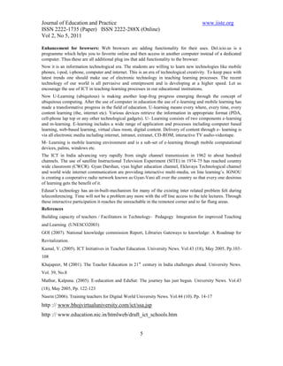 Journal of Education and Practice                                                      www.iiste.org
ISSN 2222-1735 (Paper) ISSN 2222-288X (Online)
Vol 2, No 5, 2011

Enhancement for browsers: Web browsers are adding functionality for their uses. Del.icio.us is a
programme which helps you to favorite online and then access in another computer instead of a dedicated
computer. Thus these are all additional plug ins that add functionality to the browser.
Now it is an information technological era. The students are willing to learn new technologies like mobile
phones, i-pod, i-phone, computer and internet. This is an era of technological creativity. To keep pace with
latest trends one should make use of electronic technology in teaching learning processes. The recent
technology of our world is all pervasive and omnipresent and is developing at a higher speed. Let us
encourage the use of ICT in teaching-learning processes in our educational institutions.
Now U-Learning (ubiquitous) is making another leap-frog progress emerging through the concept of
ubiquitous computing. After the use of computer in education the use of e-learning and mobile learning has
made a transformative progress in the field of education. U-learning means every where, every time, every
content learning (the, internet etc). Various devices retrieve the information in appropriate format (PDA,
cell-phone lap top or any other technological gadgets). U- Learning consists of two components e-learning
and m-learning. E-learning includes a wide range of application and processes including computer based
learning, web-based learning, virtual class room, digital content. Delivery of content through e- learning is
via all electronic media including internet, intranet, extranet, CD-ROM, interactive TV audio-videotape.
M- Learning is mobile learning environment and is a sub-set of e-learning through mobile computational
devices, palms, windows etc.
The ICT in India advancing very rapidly from single channel transmission in 1962 to about hundred
channels. The use of satellite Instructional Television Experiment (SITE) in 1974-75 has reached country
wide classroom (CWCR). Gyan Darshan, vyas higher education channel, Eklavaya Technological channel
and world wide internet communication are providing interactive multi-media, on line learning’s. IGNOU
is creating a cooperative radio network known as Gyan-Vani all over the country so that every one desirous
of learning gets the benefit of it.
Edusat’s technology has an-in-built-mechanism for many of the existing inter related problem felt during
teleconferencing. Time will not be a problem any more with the off line access to the tele lectures. Through
these interactive participation it-reaches the unreachable in the remotest corner and to far flung areas.
References
Building capacity of teachers / Facilitators in Technology- Pedagogy Integration for improved Teaching
and Learning (UNESCO2003)
GOI (2007). National knowledge commission Report, Libraries Gateways to knowledge: A Roadmap for
Revitalization.
Kamal, V. (2005). ICT Initiatives in Teacher Education. University News. Vol.43 (18), May 2005, Pp.103-
108
Khajapeer, M (2001). The Teacher Education in 21 st century in India challenges ahead. University News.
Vol. 39, No.8
Mathur, Kalpana. (2005). E-education and EduSat: The journey has just begun. University News. Vol.43
(18), May 2005, Pp. 122-123
Nasrin (2006). Training teachers for Digital World University News. Vol.44 (10). Pp. 14-17
http :// www.bhojvirtualuniversity.com/ict/ssa.jsp
http :// www.education.nic.in/htmlweb/draft_ict_schools.htm


                                                     5
 
