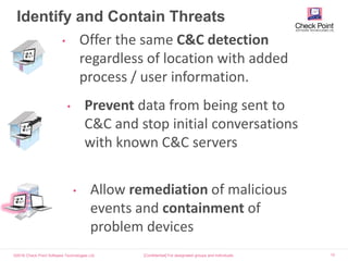 ©2016 Check Point Software Technologies Ltd. 12
Identify and Contain Threats
[Confidential] For designated groups and individuals​
• Offer the same C&C detection
regardless of location with added
process / user information.
• Prevent data from being sent to
C&C and stop initial conversations
with known C&C servers
• Allow remediation of malicious
events and containment of
problem devices
 