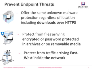 ©2016 Check Point Software Technologies Ltd. 5
Prevent Endpoint Threats
[Confidential] For designated groups and individuals​
• Offer the same unknown malware
protection regardless of location
including downloads over HTTPS
• Protect from files arriving
encrypted or password protected
in archives or on removable media
• Protect from traffic arriving East-
West inside the network
 
