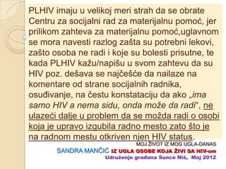 PLHIV imaju u velikoj meri strah da se obrate
Centru za socijalni rad za materijalnu pomoć, jer
prilikom zahteva za materijalnu pomoć,uglavnom
se mora navesti razlog zašta su potrebni lekovi,
zašto osoba ne radi i koje su bolesti prisutne, te
kada PLHIV kažu/napišu u svom zahtevu da su
HIV poz. dešava se najĉešće da nailaze na
komentare od strane socijalnih radnika,
osuĊivanje, na ĉestu konstataciju da ako „ima
samo HIV a nema sidu, onda može da radi“, ne
ulazeći dalje u problem da se možda radi o osobi
koja je upravo izgubila radno mesto zato što je
na radnom mestu otkriven njen HIV status.
                             MOJ ŽIVOT IZ MOG UGLA-DANAS
       SANDRA MANĈIĆ IZ UGLA OSOBE KOJA ŢIVI SA HIV-om
                   Udruţenje građana Sunce Niš, Maj 2012
 