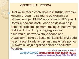 VIŠESTRUKA        STIGMA

Ukoliko se radi o osobi koja je ili IKD(intravenski
korisnik droga) na tretmanu odvikavanja a
istovremeno je i PLHIV, istovremeno HCV poz. I
Romske nacionalnosti, onda se dešava da je
primarni problem i primarni razlog za nedavanje
podrške korisniku,tj.razlog/izgovor za
osuĊivanje, upravo to što je osoba npr.
„narkoman“, tako da ĉesto ovi korisnici prvi budu
ne prihvaćeni kada je u pitanju materijala pomoć
I u ovom sluĉaju najlakše dolazi do odsustva
Podrške.
                             MOJ ŽIVOT IZ MOG UGLA-DANAS
       SANDRA MANĈIĆ IZ UGLA OSOBE KOJA ŢIVI SA HIV-om
                   Udruţenje građana Sunce Niš, Maj 2012
 