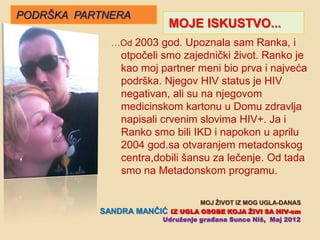 PODRŠKA PARTNERA
                            MOJE ISKUSTVO...
             …Od 2003 god. Upoznala sam Ranka, i
              otpoĉeli smo zajedniĉki život. Ranko je
              kao moj partner meni bio prva i najveća
              podrška. Njegov HIV status je HIV
              negativan, ali su na njegovom
              medicinskom kartonu u Domu zdravlja
              napisali crvenim slovima HIV+. Ja i
              Ranko smo bili IKD i napokon u aprilu
              2004 god.sa otvaranjem metadonskog
              centra,dobili šansu za leĉenje. Od tada
              smo na Metadonskom programu.

                                   MOJ ŢIVOT IZ MOG UGLA-DANAS
           SANDRA   MANĈIĆ IZ UGLA OSOBE KOJA ŢIVI SA HIV-om
                         Udruţenje građana Sunce Niš, Maj 2012
 