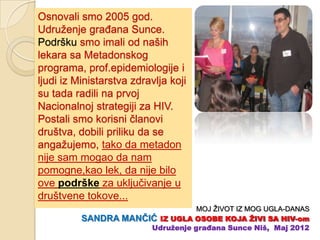 Osnovali smo 2005 god.
Udruženje graĊana Sunce.
Podršku smo imali od naših
lekara sa Metadonskog
programa, prof.epidemiologije i
ljudi iz Ministarstva zdravlja koji
su tada radili na prvoj
Nacionalnoj strategiji za HIV.
Postali smo korisni ĉlanovi
društva, dobili priliku da se
angažujemo, tako da metadon
nije sam mogao da nam
pomogne,kao lek, da nije bilo
ove podrške za ukljuĉivanje u
društvene tokove...
                                 MOJ ŽIVOT IZ MOG UGLA-DANAS
          SANDRA MANĈIĆ IZ UGLA OSOBE KOJA ŢIVI SA HIV-om
                      Udruţenje građana Sunce Niš, Maj 2012
 