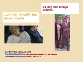 ali tako smo mnogo
                                  srećniji...
...putovali smo,bili smo
umorni često




MOJ ŢIVOT IZ MOG UGLA-DANAS
SANDRA MANĈIĆ IZ UGLA OSOBE KOJA ŢIVI SA HIV-om
Udruţenje građana Sunce Niš, Maj 2012
 