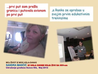 ...prvi put sam prešla
granicu i putovala avionom        ,a Ranko se oprobao u
po prvi put                       svojim prvim edukativnim
                                  treninzima




MOJ ŢIVOT IZ MOG UGLA-DANAS
SANDRA MANĈIĆ IZ UGLA OSOBE KOJA ŢIVI SA HIV-om
Udruţenje građana Sunce Niš, Maj 2012
 