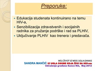 Preporuke:

 Edukacija studenata kontinuirano na temu
  HIV-a,
 Senzibilizacija zdravstvenih i socijalnih
  radnika za pružanje podrške i rad sa PLHIV,
 Ukljuĉivanje PLHIV kao trenera i predavaĉa.




                             MOJ ŽIVOT IZ MOG UGLA-DANAS
      SANDRA MANĈIĆ IZ UGLA OSOBE KOJA ŢIVI SA HIV-om
                  Udruţenje građana Sunce Niš, Maj 2012
 