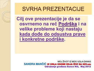 SVRHA PREZENTACIJE
Cilj ove prezentacije je da se
 osvrnemo na reĉ Podrška i na
 velike probleme koji nastaju
 kada doĊe do odsustva prave
 i konkretne podrške.



                          MOJ ŽIVOT IZ MOG UGLA-DANAS
   SANDRA MANĈIĆ IZ UGLA OSOBE KOJA ŢIVI SA HIV-om
               Udruţenje građana Sunce Niš, Maj 2012
 