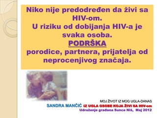 Niko nije predodređen da ţivi sa
             HIV-om.
 U riziku od dobijanja HIV-a je
          svaka osoba.
            PODRŠKA
porodice, partnera, prijatelja od
    neprocenjivog značaja.




                              MOJ ŽIVOT IZ MOG UGLA-DANAS
     SANDRA   MANĈIĆ IZ UGLA OSOBE KOJA ŢIVI SA HIV-om
                   Udruţenje građana Sunce Niš, Maj 2012
 