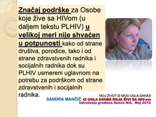 Znaĉaj podrške za Osobe
koje žive sa HIVom (u
daljem tekstu PLHIV) u
velikoj meri nije shvaćen
u potpunosti kako od strane
društva, porodice, tako i od
strane zdravstvenih radnika i
socijalnih radnika dok su
PLHIV usmereni uglavnom na
potrebu za podrškom od strane
zdravstvenih i socijalnih
radnika.                      MOJ ŽIVOT IZ MOG UGLA-DANAS
           SANDRA MANĈIĆ    IZ UGLA OSOBE KOJA ŢIVI SA HIV-om
                          Udruţenje građana Sunce Niš, Maj 2012
 