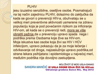 PLHIV
jesu izuzetno senzibilne, osetljive osobe. Posmatrajući
na taj naĉin zajednicu PLHIV, dolazimo do zakljuĉka da
kada se govori o prevenciji HIV-a, obuhvataju se u
velikoj meri preventivne aktivnosti usmerene na zdravu
populaciju koja je pod povećanim rizikom za inficiranje
HIV-om, ali kada se o prevenciji radi, mora se više
obratiti pažnja da u prevenciju upravo spada nega i
podrška prema Osobama koje žive sa HIV-om.
Moja iskustva kao osobe koja živi sa HIV i HCV
infekcijom, upravo pokazuju da je za moje leĉenje i
odvikavanje od droga, najzaslužnija upravo podrška,od
strane lekara psihijatara i epidemiologa u najvećoj meri,
meĊutim podrška nije dovoljno zastupljena.
                              MOJ ŽIVOT IZ MOG UGLA-DANAS
        SANDRA MANĈIĆ IZ UGLA OSOBE KOJA ŢIVI SA HIV-om
                    Udruţenje građana Sunce Niš, Maj 2012
 