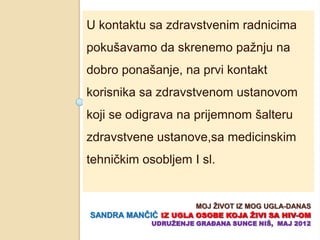 U kontaktu sa zdravstvenim radnicima
pokušavamo da skrenemo pažnju na
dobro ponašanje, na prvi kontakt
korisnika sa zdravstvenom ustanovom
koji se odigrava na prijemnom šalteru
zdravstvene ustanove,sa medicinskim
tehniĉkim osobljem I sl.


                      MOJ ŢIVOT IZ MOG UGLA-DANAS
SANDRA MANĈIĆ IZ UGLA OSOBE KOJA ŢIVI SA HIV-OM
             UDRUŢENJE GRAĐANA SUNCE NIŠ, MAJ 2012
 