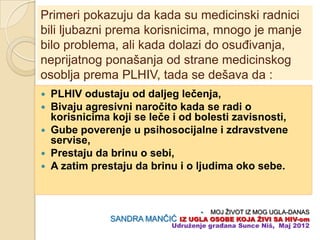 Primeri pokazuju da kada su medicinski radnici
bili ljubazni prema korisnicima, mnogo je manje
bilo problema, ali kada dolazi do osuĊivanja,
neprijatnog ponašanja od strane medicinskog
osoblja prema PLHIV, tada se dešava da :
   PLHIV odustaju od daljeg leĉenja,
   Bivaju agresivni naroĉito kada se radi o
    korisnicima koji se leĉe i od bolesti zavisnosti,
   Gube poverenje u psihosocijalne i zdravstvene
    servise,
   Prestaju da brinu o sebi,
   A zatim prestaju da brinu i o ljudima oko sebe.



                                      MOJ ŽIVOT IZ MOG UGLA-DANAS
                SANDRA MANĈIĆ IZ UGLA OSOBE KOJA ŢIVI SA HIV-om
                            Udruţenje građana Sunce Niš, Maj 2012
 