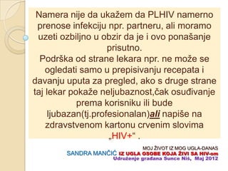 Namera nije da ukažem da PLHIV namerno
 prenose infekciju npr. partneru, ali moramo
 uzeti ozbiljno u obzir da je i ovo ponašanje
                     prisutno.
  Podrška od strane lekara npr. ne može se
    ogledati samo u prepisivanju recepata i
davanju uputa za pregled, ako s druge strane
taj lekar pokaže neljubaznost,ĉak osuĊivanje
            prema korisniku ili bude
     ljubazan(tj.profesionalan)ali napiše na
    zdravstvenom kartonu crvenim slovima
                     „HIV+“ .
                               MOJ ŽIVOT IZ MOG UGLA-DANAS
        SANDRA MANĈIĆ IZ UGLA OSOBE KOJA ŢIVI SA HIV-om
                    Udruţenje građana Sunce Niš, Maj 2012
 