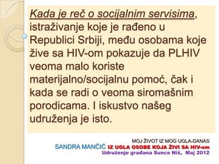 Kada je reč o socijalnim servisima,
istraživanje koje je raĊeno u
Republici Srbiji, meĊu osobama koje
žive sa HIV-om pokazuje da PLHIV
veoma malo koriste
materijalno/socijalnu pomoć, ĉak i
kada se radi o veoma siromašnim
porodicama. I iskustvo našeg
udruženja je isto.
                           MOJ ŽIVOT IZ MOG UGLA-DANAS
     SANDRA MANĈIĆ IZ UGLA OSOBE KOJA ŢIVI SA HIV-om
                 Udruţenje građana Sunce Niš, Maj 2012
 