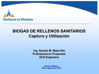 BIOGAS DE RELLENOS SANITARIOS
Captura y Utilización
Ing. Sandra M. Mazo-Nix
Profesional en Proyectos
SCS Engineers
Cancún, México
26 de agosto de 2010
 